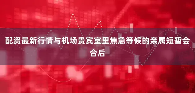 配资最新行情与机场贵宾室里焦急等候的亲属短暂会合后