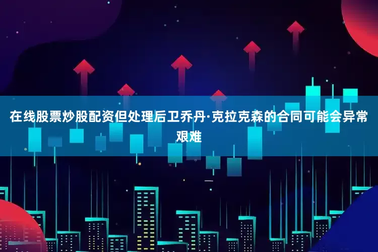 在线股票炒股配资但处理后卫乔丹·克拉克森的合同可能会异常艰难