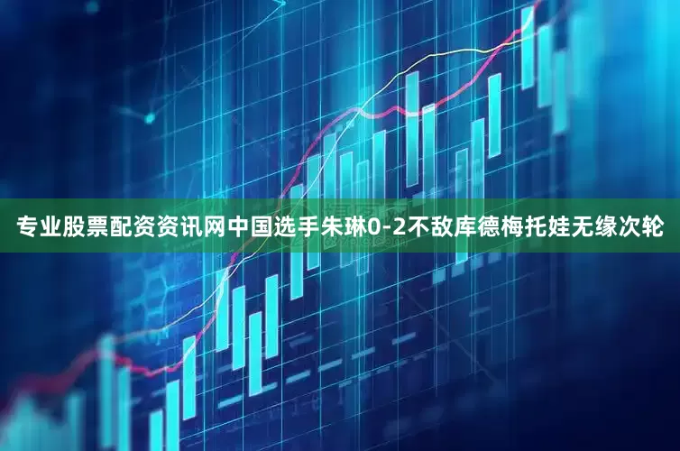 专业股票配资资讯网中国选手朱琳0-2不敌库德梅托娃无缘次轮