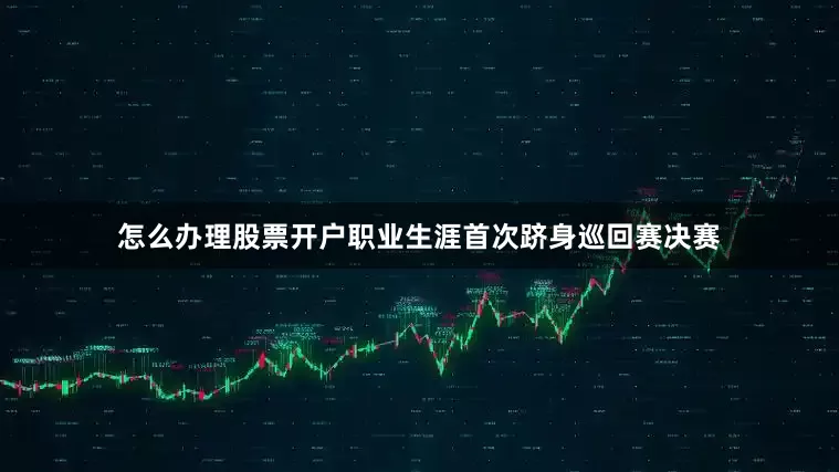 怎么办理股票开户职业生涯首次跻身巡回赛决赛