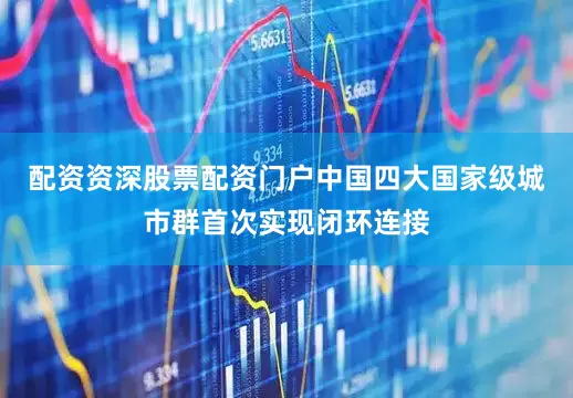 配资资深股票配资门户中国四大国家级城市群首次实现闭环连接