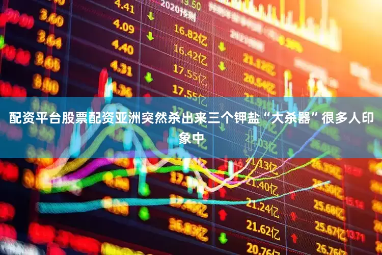 配资平台股票配资亚洲突然杀出来三个钾盐“大杀器”很多人印象中