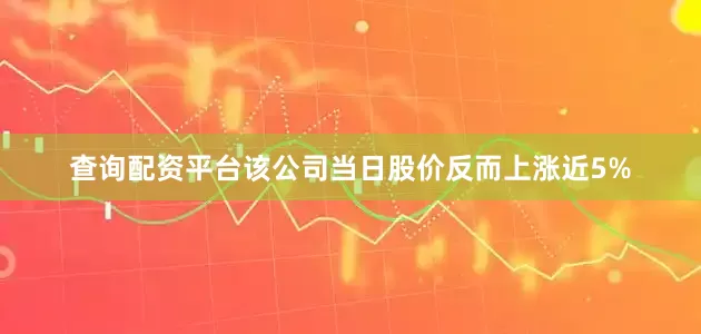 查询配资平台该公司当日股价反而上涨近5%