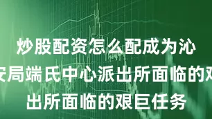 炒股配资怎么配成为沁水县公安局端氏中心派出所面临的艰巨任务