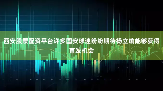 西安股票配资平台许多国安球迷纷纷期待杨立瑜能够获得首发机会