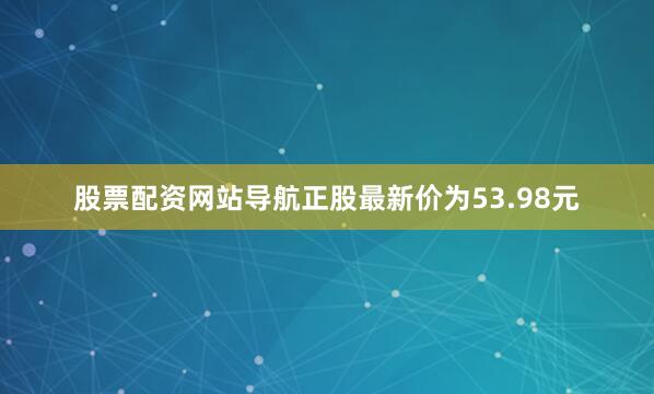 股票配资网站导航正股最新价为53.98元