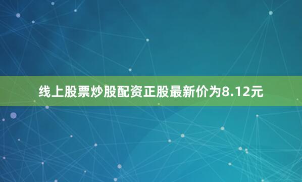 线上股票炒股配资正股最新价为8.12元