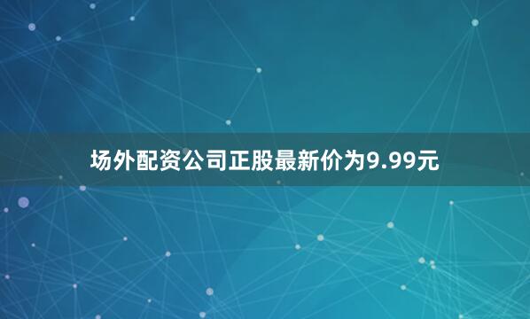 场外配资公司正股最新价为9.99元