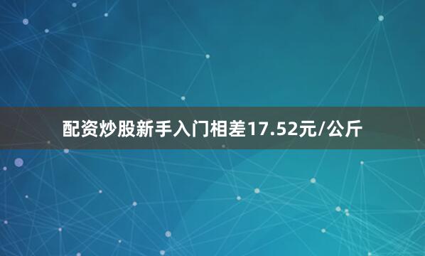 配资炒股新手入门相差17.52元/公斤