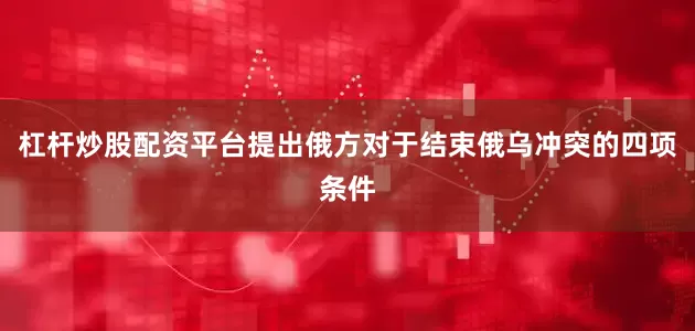 杠杆炒股配资平台提出俄方对于结束俄乌冲突的四项条件