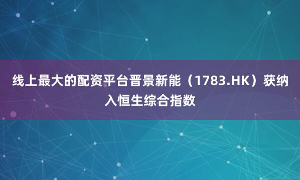 线上最大的配资平台晋景新能（1783.HK）获纳入恒生综合指数