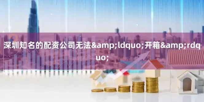 深圳知名的配资公司无法&ldquo;开箱&rdquo;