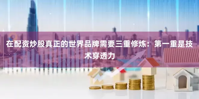 在配资炒股真正的世界品牌需要三重修炼：第一重是技术穿透力